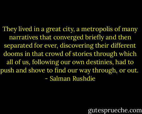 They lived in a great city, a metropolis of many narratives that converged briefly and then separated for ever, discovering their different dooms in that crowd of stories through which all of us, following our own destinies, had to push and shove to find our way through, or out.  - Salman Rushdie