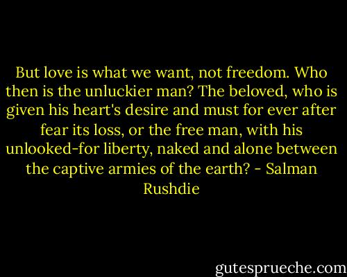 But love is what we want, not freedom. Who then is the unluckier man? The beloved, who is given his heart's desire and must for ever after fear its loss, or the free man, with his unlooked-for liberty, naked and alone between the captive armies of the earth? - Salman Rushdie