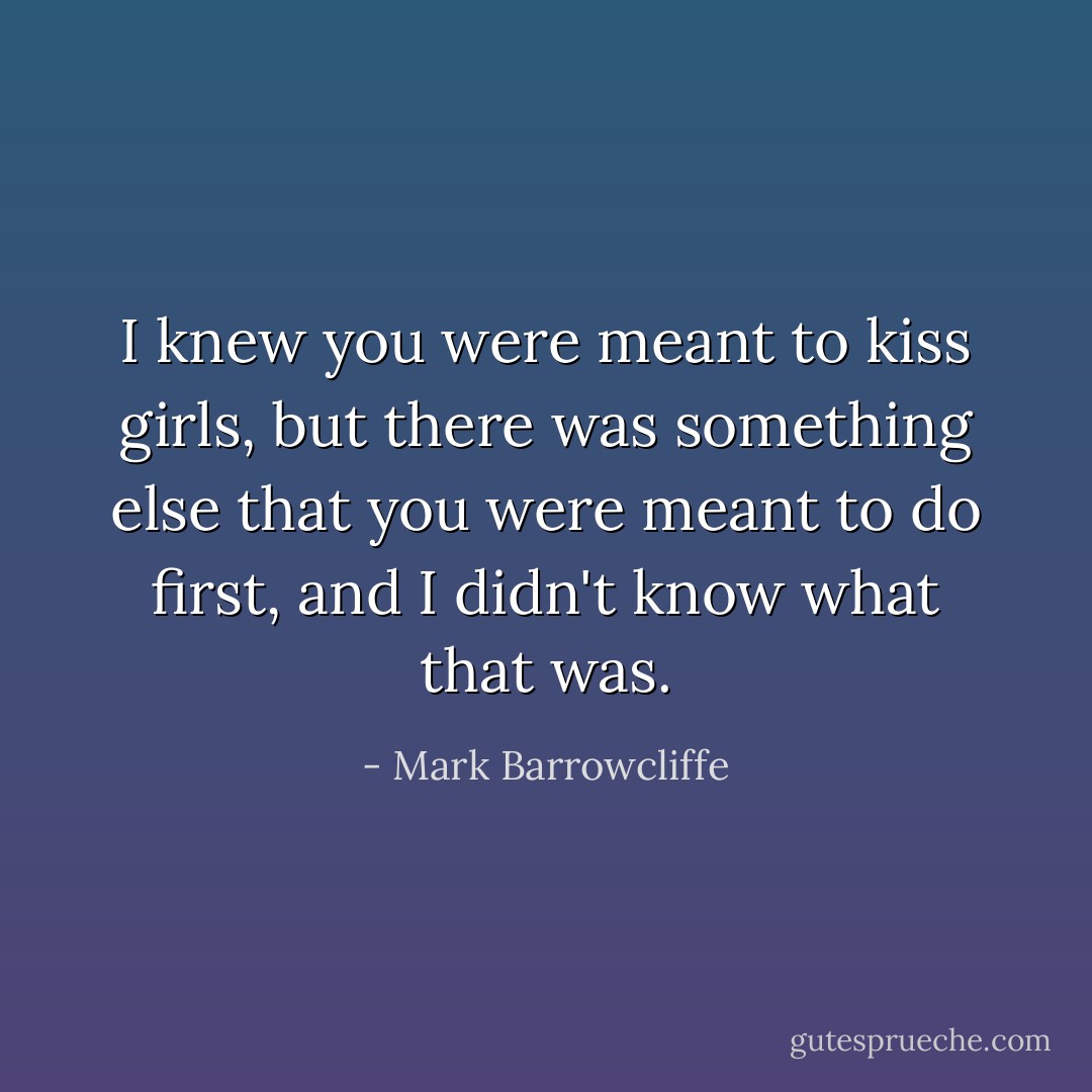 I knew you were meant to kiss girls, but there was something else that you were meant to do first, and I didn't know what that was. - Mark Barrowcliffe