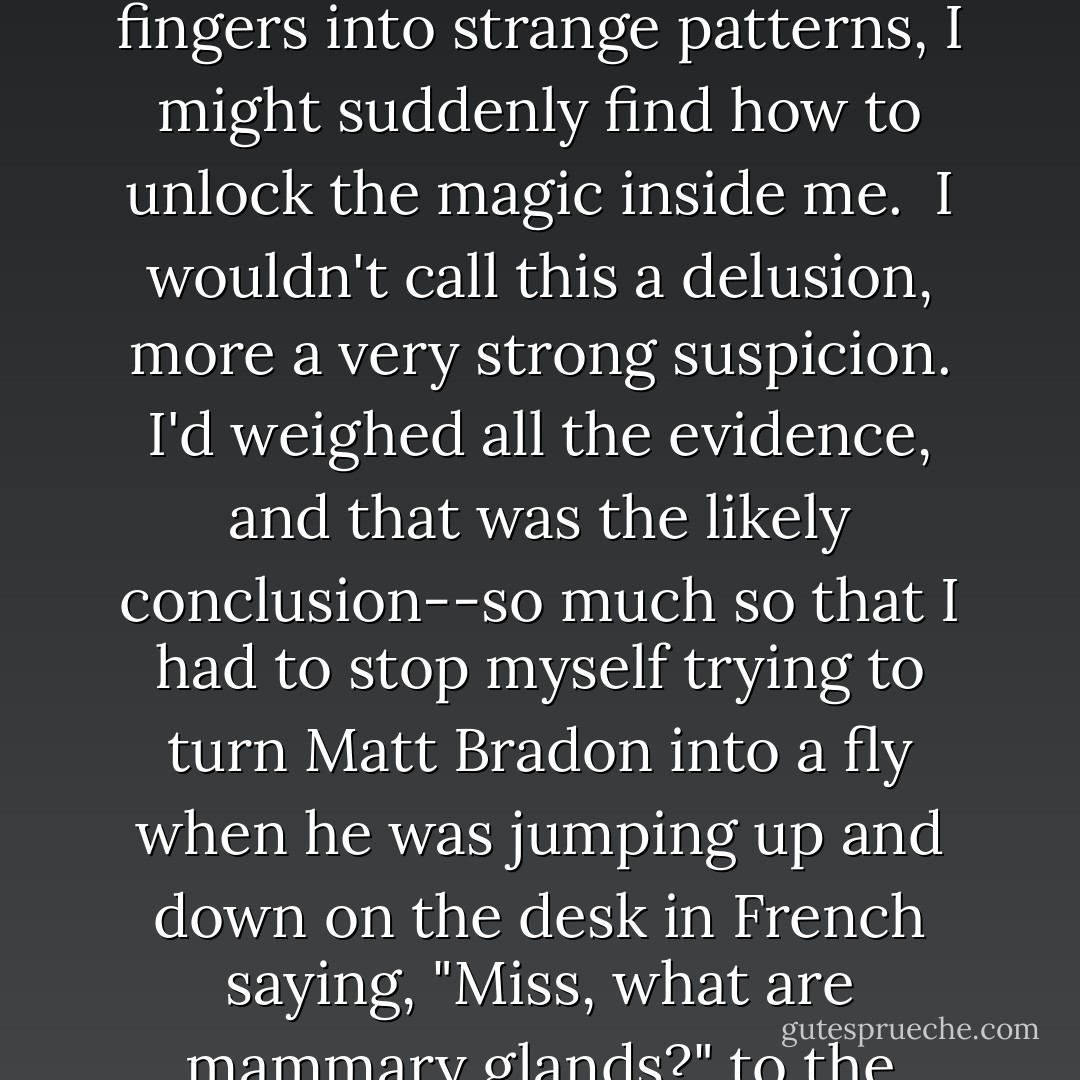I thought it very likely I might have this sort of untestable power myself. It was kind of logical--no good at sport, alrightish at my studies, there must have been some field in which I excelled. Magic had to be it.<br /><br />It's difficult for adults to picture just what a grip these fantasies can take on a child. There's occasionally a reminder as a kid throws himself off a roof pretending to be Batman, but mostly the interior life of children goes unnoticed.<br /><br />When I say I thought I could be a wizard, that's exactly true. I really did believe I had latent magical powers, and, with enough concentration and fiddling my fingers into strange patterns, I might suddenly find how to unlock the magic inside me.<br /><br />I wouldn't call this a delusion, more a very strong suspicion. I'd weighed all the evidence, and that was the likely conclusion--so much so that I had to stop myself trying to turn Matt Bradon into a fly when he was jumping up and down on the desk in French saying, "Miss, what are mammary glands?" to the big-breasted Miss Mundsley. I feared that, if I succeeded, I might not be able to turn him back. It was important, I knew, to use my powers wisely.<br /><br />There's nothing that you'd have to call a psychoanalyst in for here. At the bottom line my growing interest in fantasy was just an expression of a very common feeling--"there's got to be something better than this," an easy one to have in the drab Midlands of the 1970s. I couldn't see it, though. My world was very small, and I couldn't imagine making things better incrementally, only a total escape. - Mark Barrowcliffe