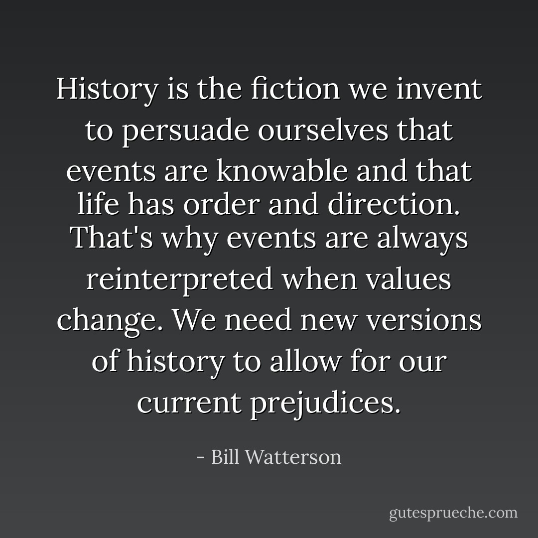 History is the fiction we invent to persuade ourselves that events are knowable and that life has order and direction. That's why events are always reinterpreted when values change. We need new versions of history to allow for our current prejudices. - Bill Watterson