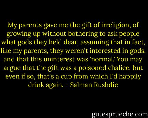 My parents gave me the gift of irreligion, of growing up without bothering to ask people what gods they held dear, assuming that in fact, like my parents, they weren't interested in gods, and that this uninterest was 'normal.' You may argue that the gift was a poisoned chalice, but even if so, that's a cup from which I'd happily drink again. - Salman Rushdie