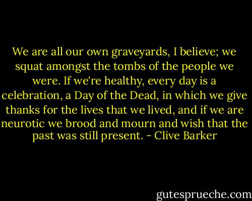 We are all our own graveyards, I believe; we squat amongst the tombs of the people we were. If we're healthy, every day is a celebration, a Day of the Dead, in which we give thanks for the lives that we lived, and if we are neurotic we brood and mourn and wish that the past was still present. - Clive Barker