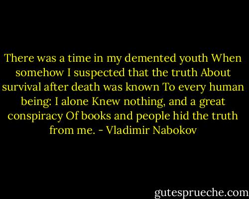 There was a time in my demented youth<br />When somehow I suspected that the truth<br />About survival after death was known<br />To every human being: I alone<br />Knew nothing, and a great conspiracy<br />Of books and people hid the truth from me. - Vladimir Nabokov
