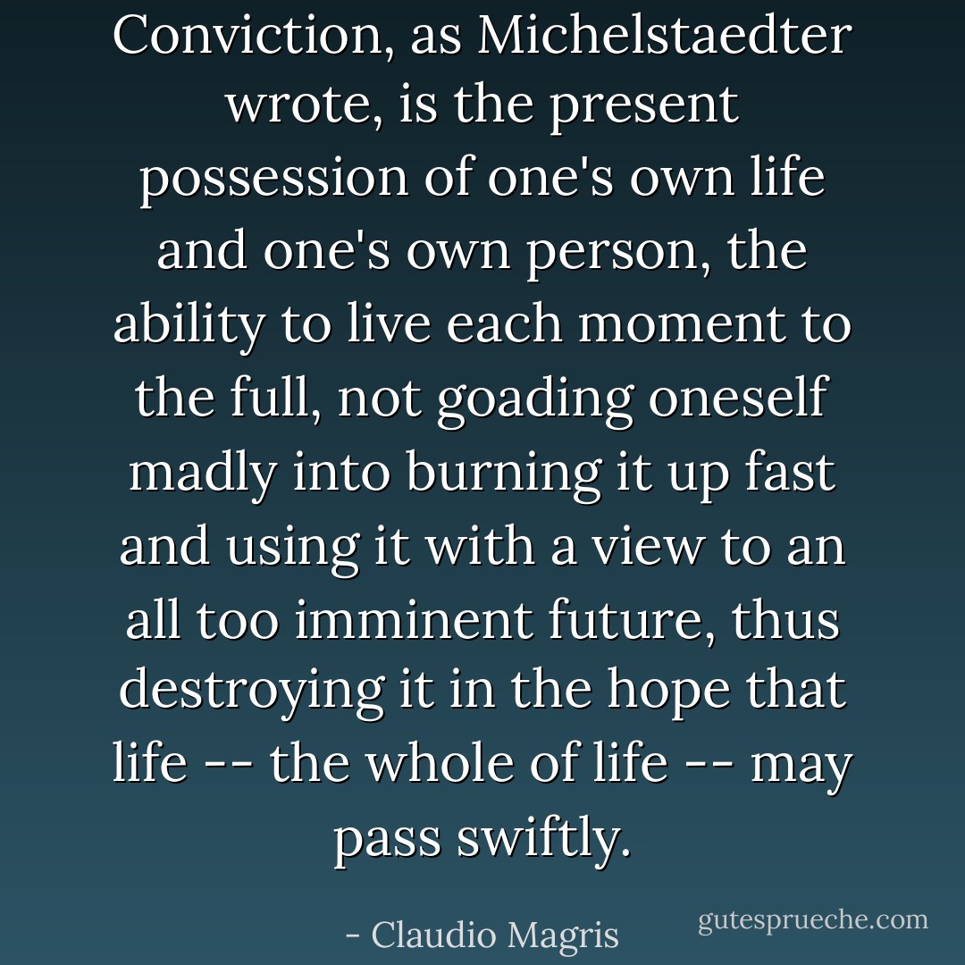 Conviction, as Michelstaedter wrote, is the present possession of one's own life and one's own person, the ability to live each moment to the full, not goading oneself madly into burning it up fast and using it with a view to an all too imminent future, thus destroying it in the hope that life -- the whole of life -- may pass swiftly. - Claudio Magris
