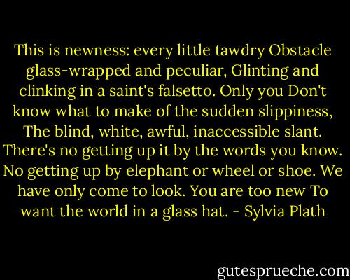 This is newness: every little tawdry<br />Obstacle glass-wrapped and peculiar,<br />Glinting and clinking in a saint's falsetto. Only you<br />Don't know what to make of the sudden slippiness,<br />The blind, white, awful, inaccessible slant.<br />There's no getting up it by the words you know.<br />No getting up by elephant or wheel or shoe.<br />We have only come to look. You are too new<br />To want the world in a glass hat. - Sylvia Plath