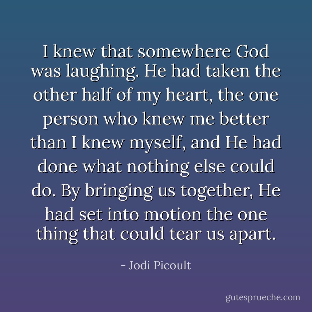 I knew that somewhere God was laughing. He had taken the other half of my heart, the one person who knew me better than I knew myself, and He had done what nothing else could do. By bringing us together, He had set into motion the one thing that could tear us apart. - Jodi Picoult