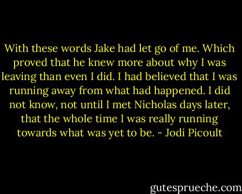 With these words Jake had let go of me. Which proved that he knew more about why I was leaving than even I did. I had believed that I was running away from what had happened. I did not know, not until I met Nicholas days later, that the whole time I was really running towards what was yet to be. - Jodi Picoult