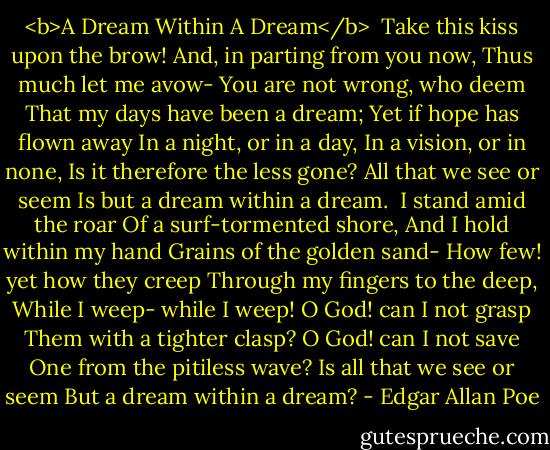<b>A Dream Within A Dream</b><br /><br />Take this kiss upon the brow!<br />And, in parting from you now,<br />Thus much let me avow-<br />You are not wrong, who deem<br />That my days have been a dream;<br />Yet if hope has flown away<br />In a night, or in a day,<br />In a vision, or in none,<br />Is it therefore the less gone?<br />All that we see or seem<br />Is but a dream within a dream.<br /><br />I stand amid the roar<br />Of a surf-tormented shore,<br />And I hold within my hand<br />Grains of the golden sand-<br />How few! yet how they creep<br />Through my fingers to the deep,<br />While I weep- while I weep!<br />O God! can I not grasp<br />Them with a tighter clasp?<br />O God! can I not save<br />One from the pitiless wave?<br />Is all that we see or seem<br />But a dream within a dream? - Edgar Allan Poe