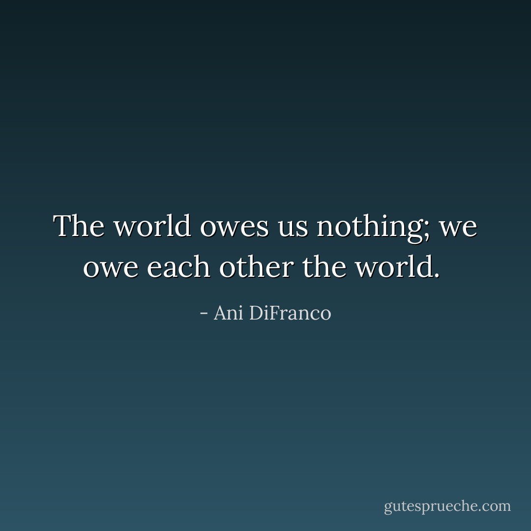 The world owes us nothing; we owe each other the world.  - Ani DiFranco