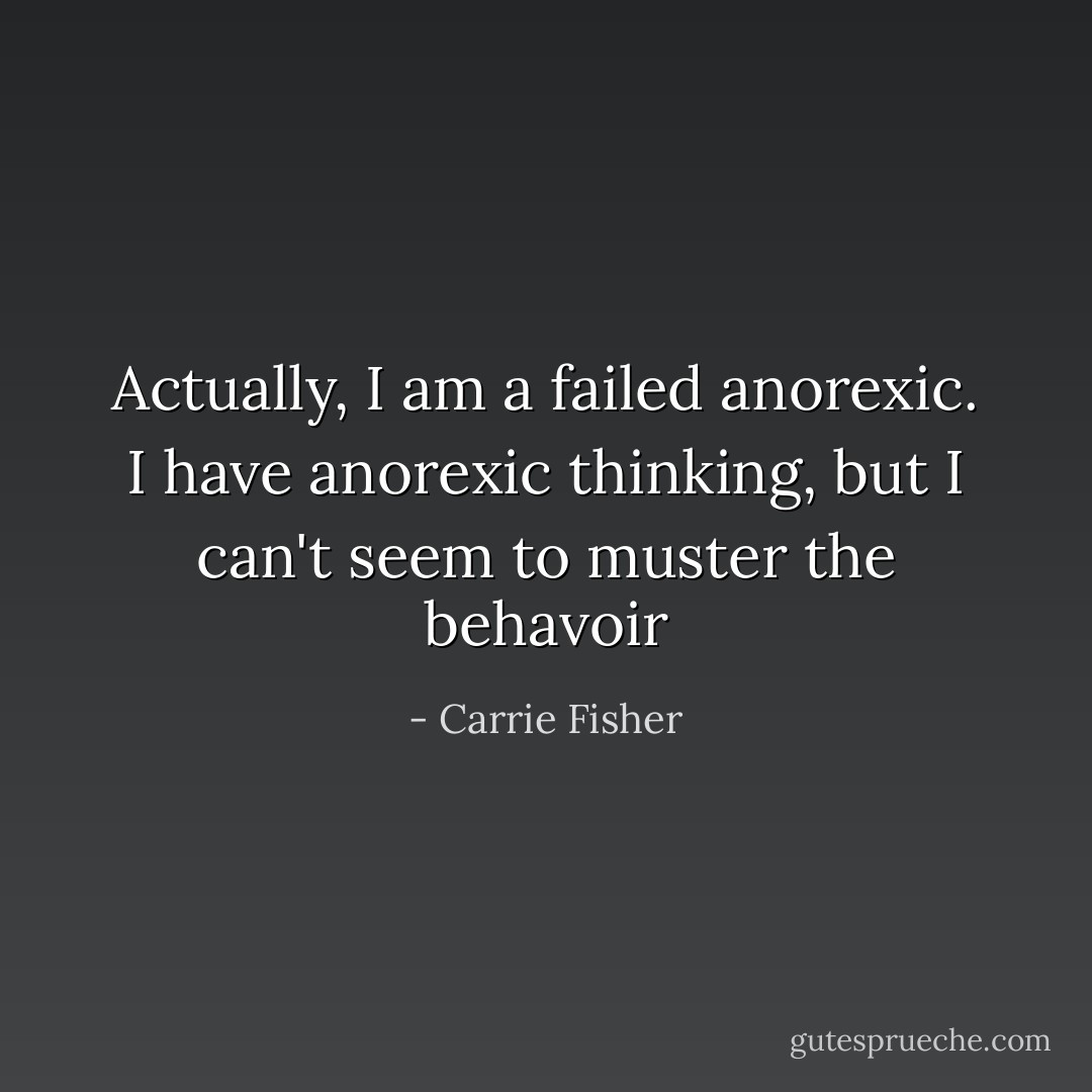 Actually, I am a failed anorexic. I have anorexic thinking, but I can't seem to muster the behavoir - Carrie Fisher