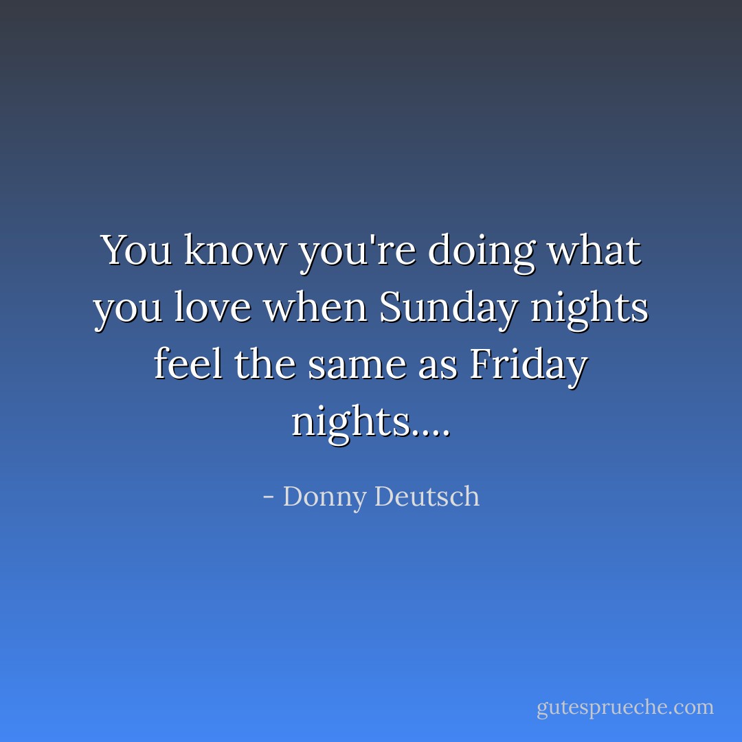 You know you're doing what you love when Sunday nights feel the same as Friday nights.... - Donny Deutsch