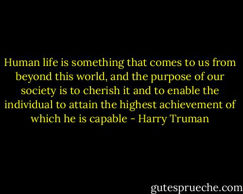Human life is something that comes to us from beyond this world, and the purpose of our society is to cherish it and to enable the individual to attain the highest achievement of which he is capable - Harry Truman