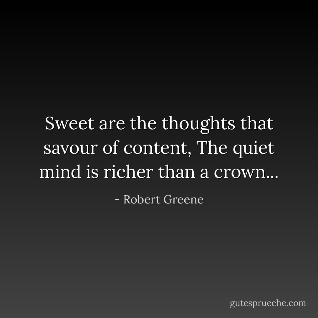 Sweet are the thoughts that savour of content, The quiet mind is richer than a crown... - Robert Greene