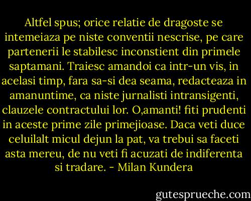 Altfel spus; orice relatie de dragoste se intemeiaza pe niste conventii nescrise, pe care partenerii le stabilesc inconstient din primele saptamani. Traiesc amandoi ca intr-un vis, in acelasi timp, fara sa-si dea seama, redacteaza in amanuntime, ca niste jurnalisti intransigenti, clauzele contractului lor. O,amanti! fiti prudenti in aceste prime zile primejioase. Daca veti duce celuilalt micul dejun la pat, va trebui sa faceti asta mereu, de nu veti fi acuzati de indiferenta si tradare. - Milan Kundera