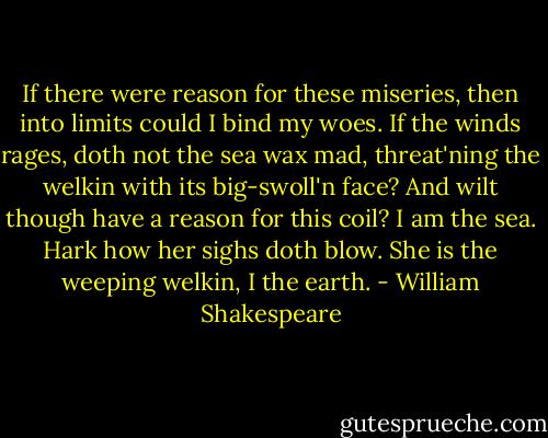 If there were reason for these miseries, then into limits could I bind my woes. If the winds rages, doth not the sea wax mad, threat'ning the welkin with its big-swoll'n face? And wilt though have a reason for this coil? I am the sea. Hark how her sighs doth blow. She is the weeping welkin, I the earth. - William Shakespeare