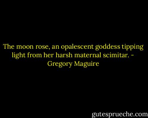 The moon rose, an opalescent goddess tipping light from her harsh maternal scimitar. - Gregory Maguire