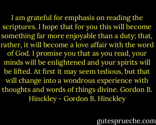 I am grateful for emphasis on reading the scriptures. I hope that for you this will become something far more enjoyable than a duty; that, rather, it will become a love affair with the word of God. I promise you that as you read, your minds will be enlightened and your spirits will be lifted. At first it may seem tedious, but that will change into a wondrous experience with thoughts and words of things divine. Gordon B. Hinckley - Gordon B. Hinckley