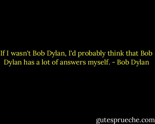 If I wasn't Bob Dylan, I'd probably think that Bob Dylan has a lot of answers myself. - Bob Dylan