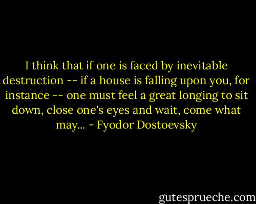 I think that if one is faced by inevitable destruction -- if a house is falling upon you, for instance -- one must feel a great longing to sit down, close one's eyes and wait, come what may... - Fyodor Dostoevsky