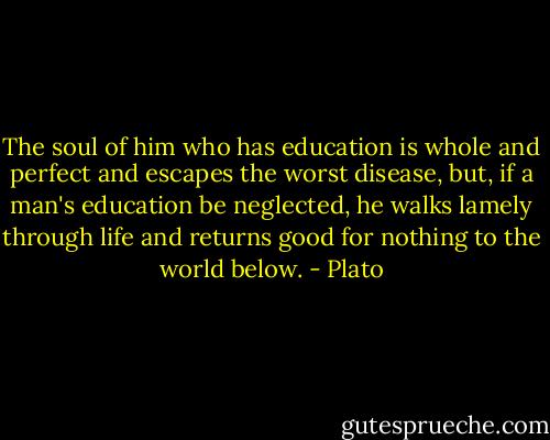 The soul of him who has education is whole and perfect and escapes the worst disease, but, if a man's education be neglected, he walks lamely through life and returns good for nothing to the world below. - Plato
