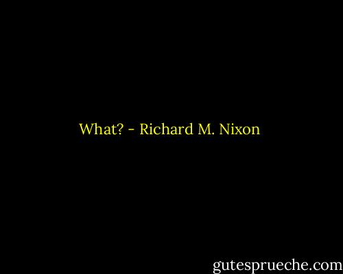 What? - Richard M. Nixon