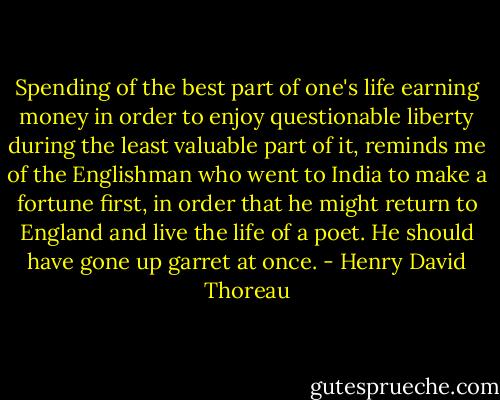 Spending of the best part of one's life earning money in order to enjoy questionable liberty during the least valuable part of it, reminds me of the Englishman who went to India to make a fortune first, in order that he might return to England and live the life of a poet. He should have gone up garret at once. - Henry David Thoreau