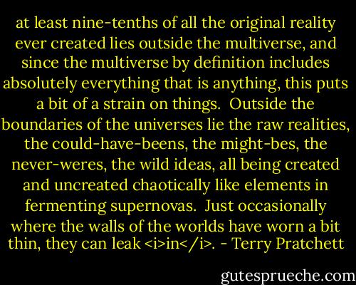 at least nine-tenths of all the original reality ever created lies outside the multiverse, and since the multiverse by definition includes absolutely everything that is anything, this puts a bit of a strain on things.<br /><br />Outside the boundaries of the universes lie the raw realities, the could-have-beens, the might-bes, the never-weres, the wild ideas, all being created and uncreated chaotically like elements in fermenting supernovas.<br /><br />Just occasionally where the walls of the worlds have worn a bit thin, they can leak <i>in</i>. - Terry Pratchett