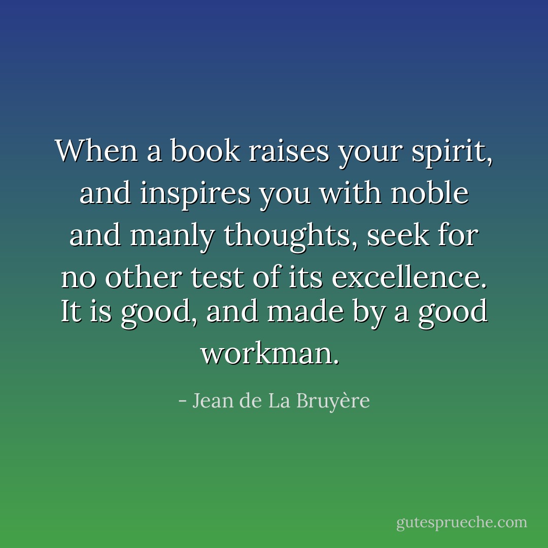 When a book raises your spirit, and inspires you with noble and manly thoughts, seek for no other test of its excellence. It is good, and made by a good workman.  - Jean de La Bruyère