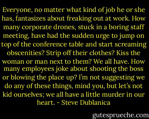 Everyone, no matter what kind of job he or she has, fantasizes about freaking out at work. How many corporate drones, stuck in a boring staff meeting, have had the sudden urge to jump on top of the conference table and start screaming obscenities? Strip off their clothes? Kiss the woman or man next to them? We all have. How many employees joke about shooting the boss or blowing the place up? I’m not suggesting we do any of these things, mind you, but let’s not kid ourselves; we all have a little murder in our heart. - Steve Dublanica