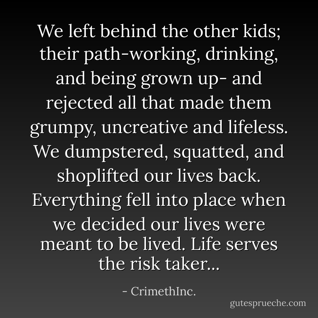 We left behind the other kids; their path-working, drinking, and being grown up- and rejected all that made them grumpy, uncreative and lifeless. We dumpstered, squatted, and shoplifted our lives back. Everything fell into place when we decided our lives were meant to be lived. Life serves the risk taker... - CrimethInc.