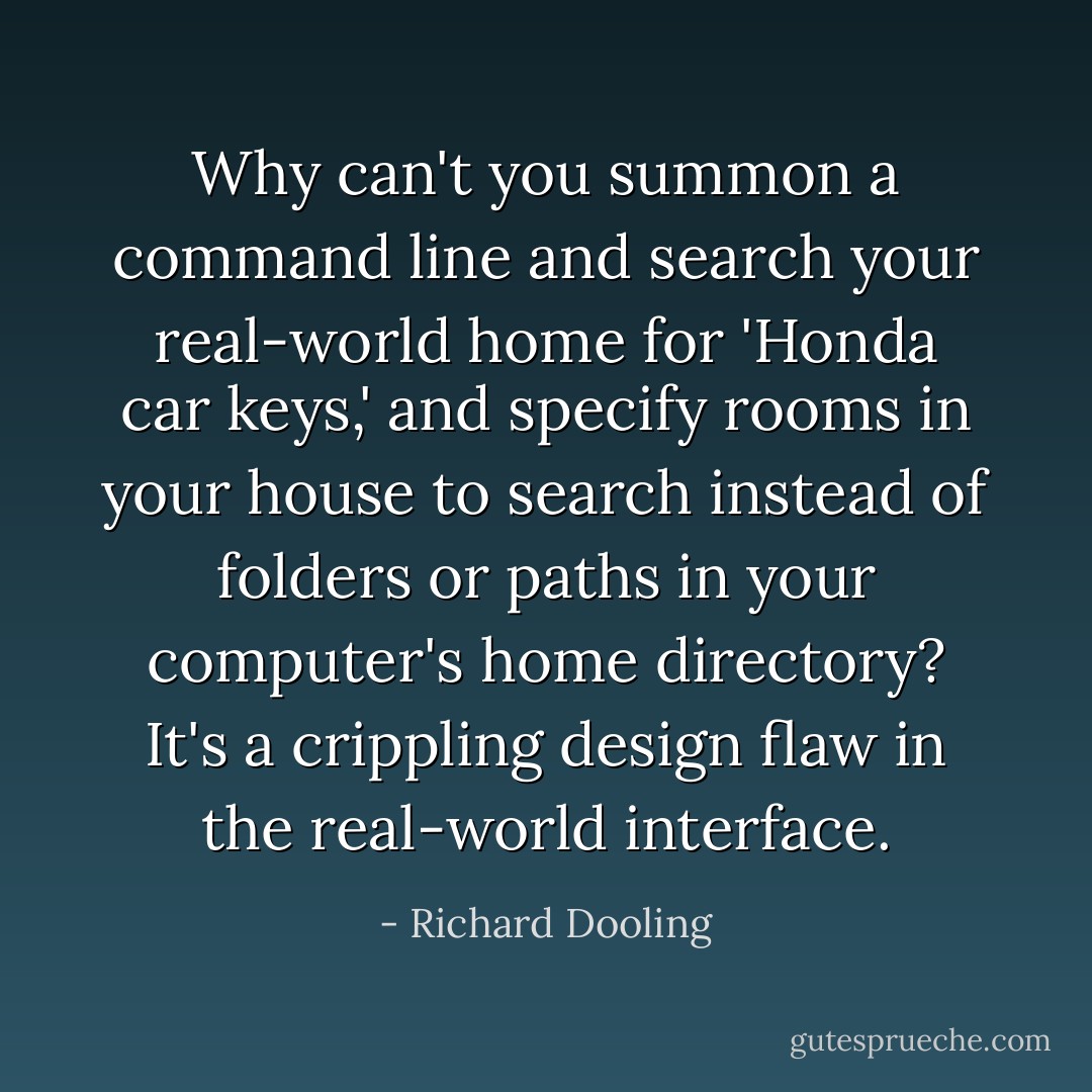 Why can't you summon a command line and search your real-world home for 'Honda car keys,' and specify rooms in your house to search instead of folders or paths in your computer's home directory? It's a crippling design flaw in the real-world interface. - Richard Dooling