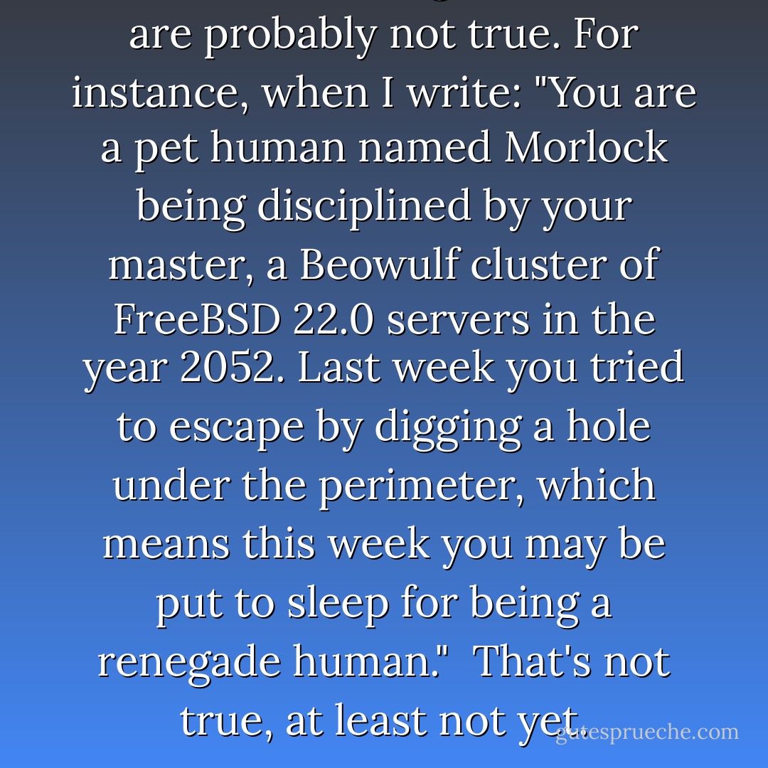 Sentences that begin with 'You' are probably not true. For instance, when I write: <i>"You are a pet human named Morlock being disciplined by your master, a Beowulf cluster of FreeBSD 22.0 servers in the year 2052. Last week you tried to escape by digging a hole under the perimeter, which means this week you may be put to sleep for being a renegade human."</i><br /><br />That's not true, at least not yet. - Richard Dooling