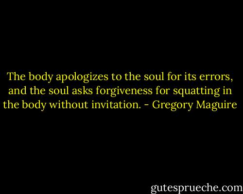 The body apologizes to the soul for its errors, and the soul asks forgiveness for squatting in the body without invitation. - Gregory Maguire