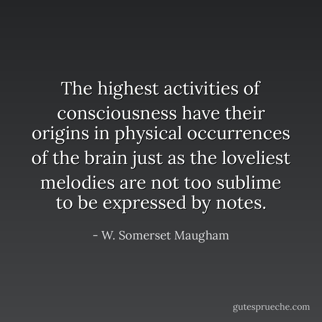 The highest activities of consciousness have their origins in physical occurrences of the brain just as the loveliest melodies are not too sublime to be expressed by notes. - W. Somerset Maugham