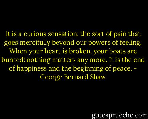 It is a curious sensation: the sort of pain that goes mercifully beyond our powers of feeling. When your heart is broken, your boats are burned: nothing matters any more. It is the end of happiness and the beginning of peace. - George Bernard Shaw