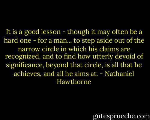 It is a good lesson - though it may often be a hard one - for a man... to step aside out of the narrow circle in which his claims are recognized, and to find how utterly devoid of significance, beyond that circle, is all that he achieves, and all he aims at. - Nathaniel Hawthorne