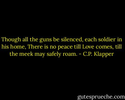 Though all the guns be silenced,<br />each soldier in his home,<br />There is no peace till Love comes,<br />till the meek may safely roam. - C.P. Klapper