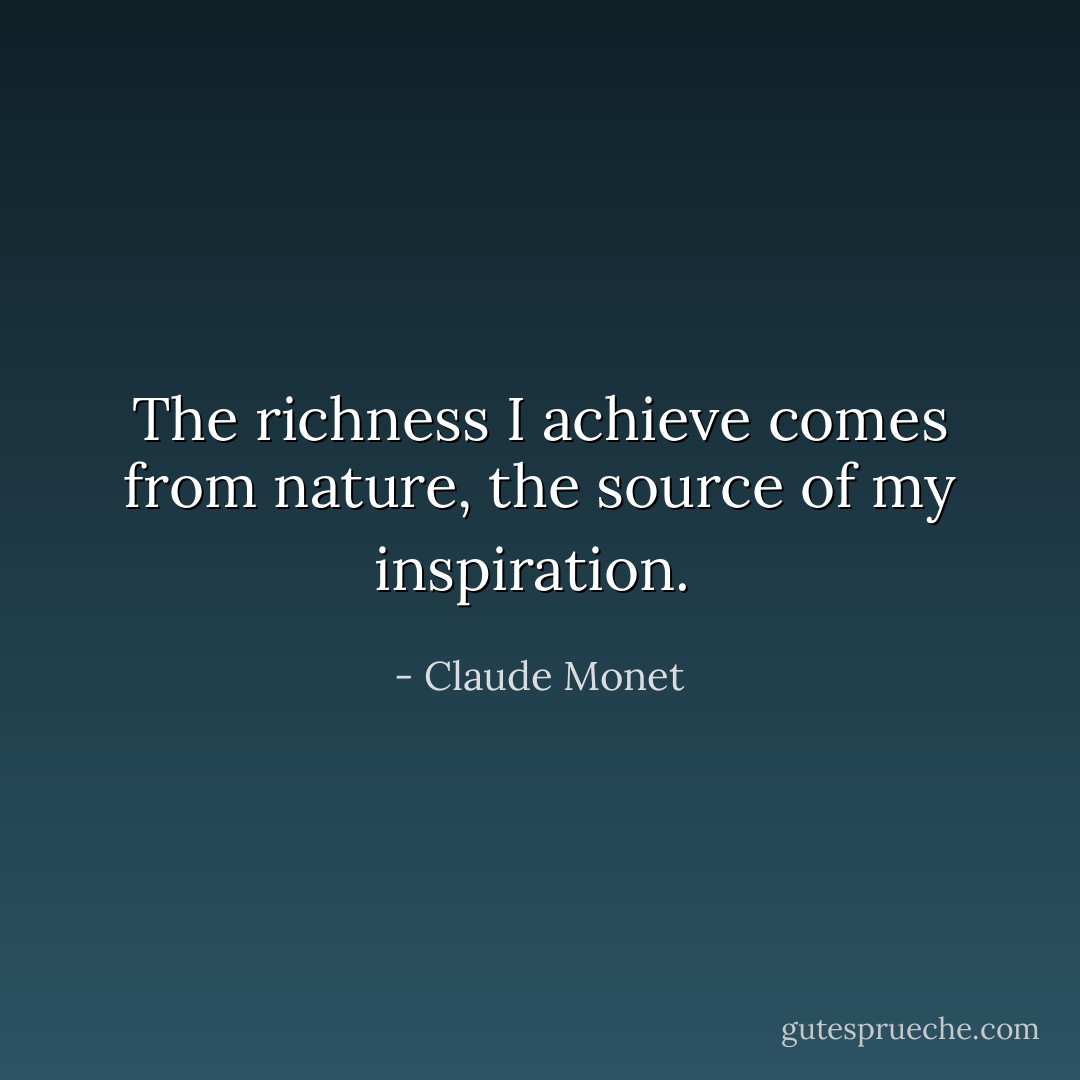 The richness I achieve comes from nature, the source of my inspiration.  - Claude Monet