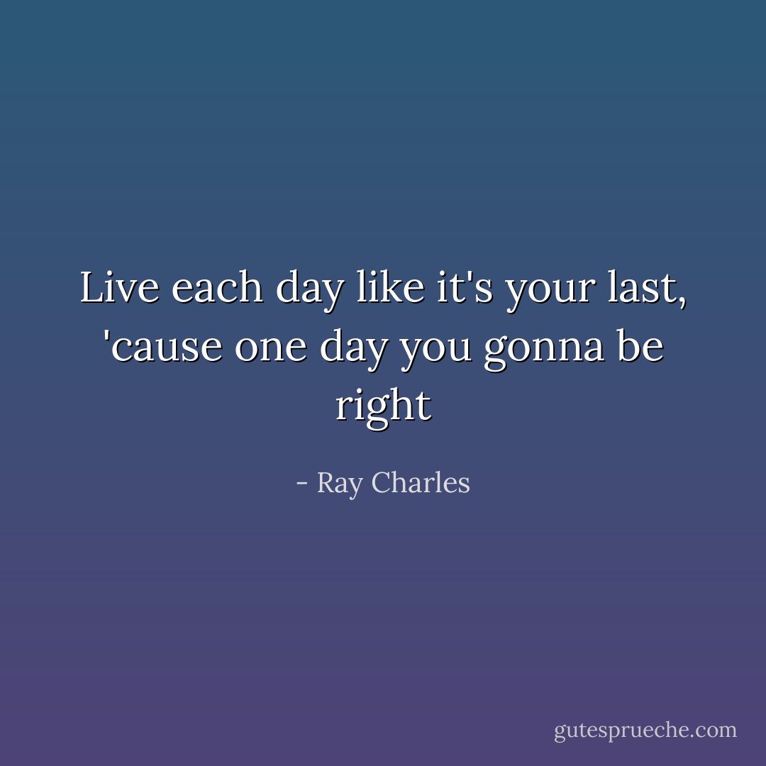Live each day like it's your last, 'cause one day you gonna be right - Ray Charles