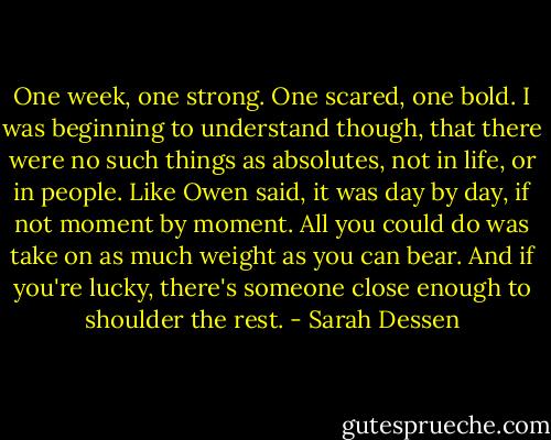 One week, one strong. One scared, one bold. I was beginning to understand though, that there were no such things as absolutes, not in life, or in people. Like Owen said, it was day by day, if not moment by moment. All you could do was take on as much weight as you can bear. And if you're lucky, there's someone close enough to shoulder the rest. - Sarah Dessen