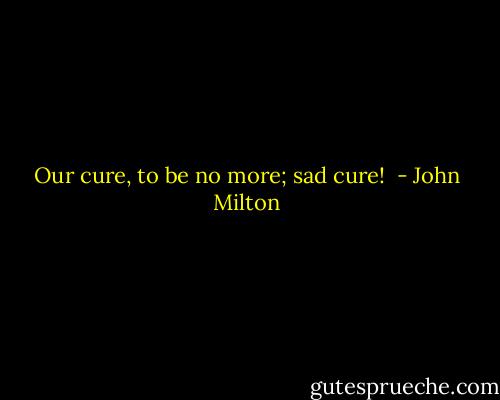 Our cure, to be no more; sad cure!  - John Milton