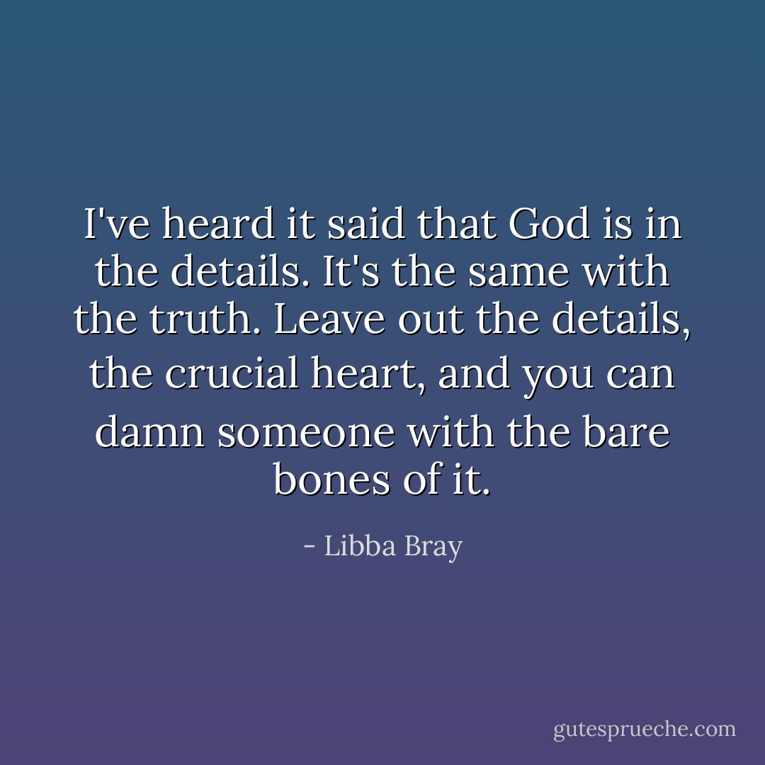 I've heard it said that God is in the details. It's the same with the truth. Leave out the details, the crucial heart, and you can damn someone with the bare bones of it. - Libba Bray