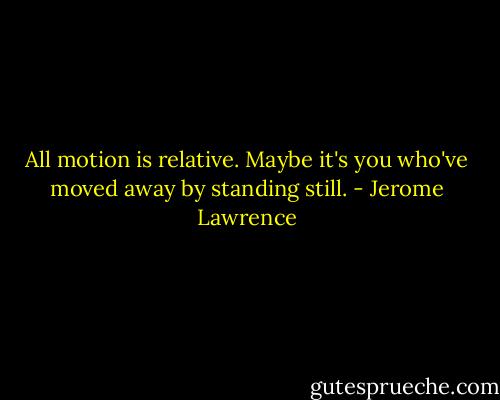 All motion is relative. Maybe it's you who've moved away by standing still. - Jerome Lawrence