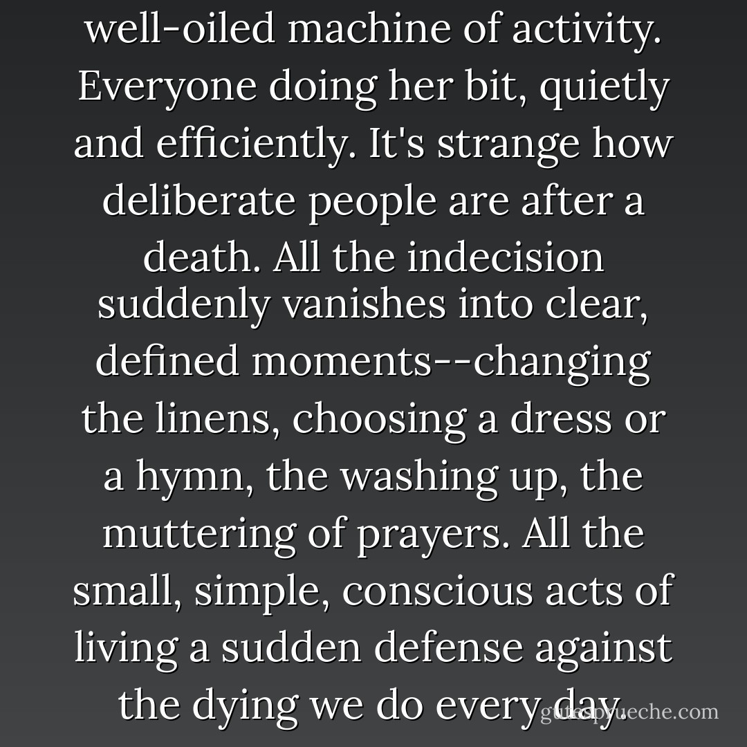 All morning, Spence has been a well-oiled machine of activity. Everyone doing her bit, quietly and efficiently. It's strange how deliberate people are after a death. All the indecision suddenly vanishes into clear, defined moments--changing the linens, choosing a dress or a hymn, the washing up, the muttering of prayers. All the small, simple, conscious acts of living a sudden defense against the dying we do every day. - Libba Bray