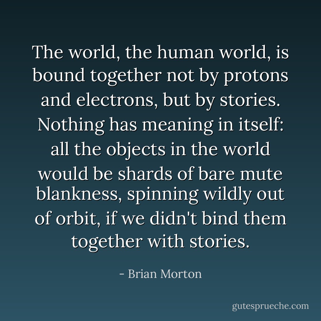 The world, the human world, is bound together not by protons and electrons, but by stories. Nothing has meaning in itself: all the objects in the world would be shards of bare mute blankness, spinning wildly out of orbit, if we didn't bind them together with stories. - Brian Morton
