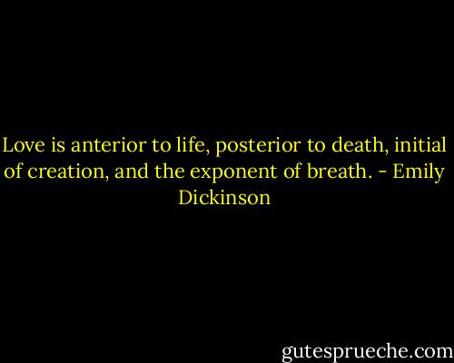 Love is anterior to life, posterior to death, initial of creation, and the exponent of breath. - Emily Dickinson
