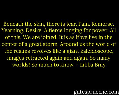 Beneath the skin, there is fear. Pain. Remorse. Yearning. Desire. A fierce longing for power. All of this. We are joined. It is as if we live in the center of a great storm. Around us the world of the realms revolves like a giant kaleidoscope, images refracted again and again. So many worlds! So much to know. - Libba Bray