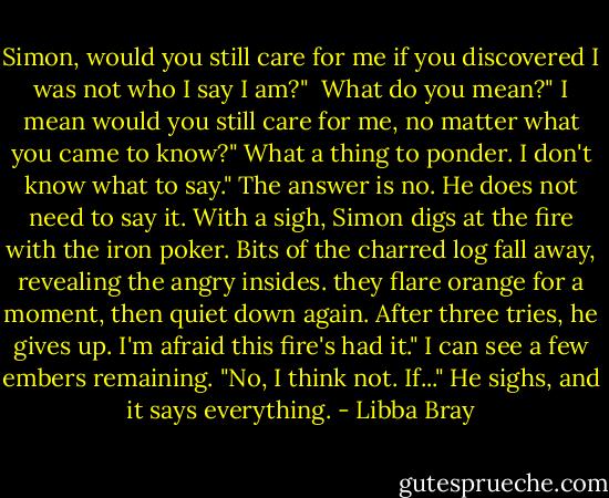 Simon, would you still care for me if you discovered I was not who I say I am?" <br />What do you mean?"<br />I mean would you still care for me, no matter what you came to know?"<br />What a thing to ponder. I don't know what to say."<br />The answer is no. He does not need to say it.<br />With a sigh, Simon digs at the fire with the iron poker. Bits of the charred log fall away, revealing the angry insides. they flare orange for a moment, then quiet down again. After three tries, he gives up.<br />I'm afraid this fire's had it."<br />I can see a few embers remaining. "No, I think not. If..."<br />He sighs, and it says everything. - Libba Bray