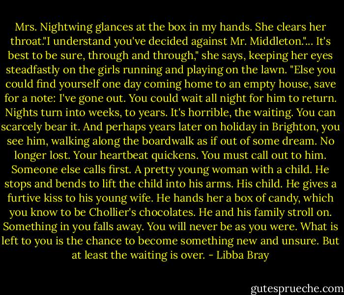 Mrs. Nightwing glances at the box in my hands. She clears her throat."I understand you've decided against Mr. Middleton."...<br />It's best to be sure, through and through," she says, keeping her eyes steadfastly on the girls running and playing on the lawn. "Else you could find yourself one day coming home to an empty house, save for a note: I've gone out. You could wait all night for him to return. Nights turn into weeks, to years. It's horrible, the waiting. You can scarcely bear it. And perhaps years later on holiday in Brighton, you see him, walking along the boardwalk as if out of some dream. No longer lost. Your heartbeat quickens. You must call out to him. Someone else calls first. A pretty young woman with a child. He stops and bends to lift the child into his arms. His child. He gives a furtive kiss to his young wife. He hands her a box of candy, which you know to be Chollier's chocolates. He and his family stroll on. Something in you falls away. You will never be as you were. What is left to you is the chance to become something new and unsure. But at least the waiting is over. - Libba Bray